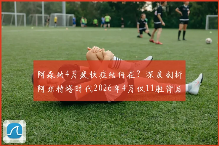阿森纳4月疲软症结何在？深度剖析阿尔特塔时代2026年4月仅11胜背后的三大顽疾与破局关键