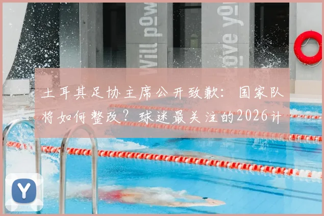 土耳其足协主席公开致歉：国家队将如何整改？球迷最关注的2026计划曝光