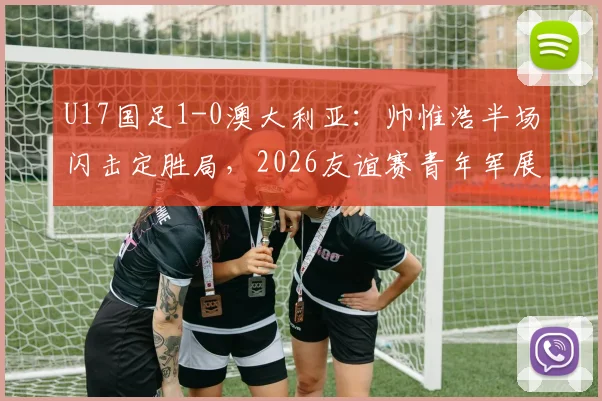 U17国足1-0澳大利亚：帅惟浩半场闪击定胜局，2026友谊赛青年军展现哪些亮点与不足？
