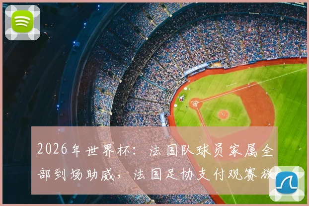 2026年世界杯:法国队球员家属全部到场助威,法国足协支付观赛旅费,挪威对阵法国观赛指南