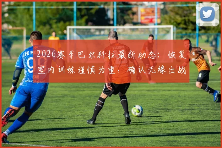 2026赛季巴尔科拉最新动态：恢复室内训练谨慎为重，确认无缘出战利物浦，球迷耐心等待