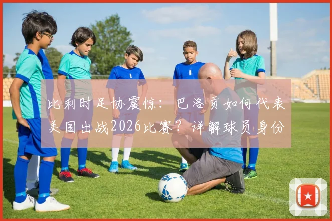比利时足协震惊：巴洛贡如何代表美国出战2026比赛？详解球员身份转换规则与双重国籍争议