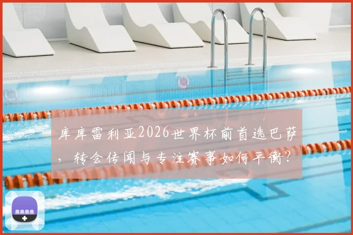 库库雷利亚2026世界杯前首选巴萨,转会传闻与专注赛事如何平衡?