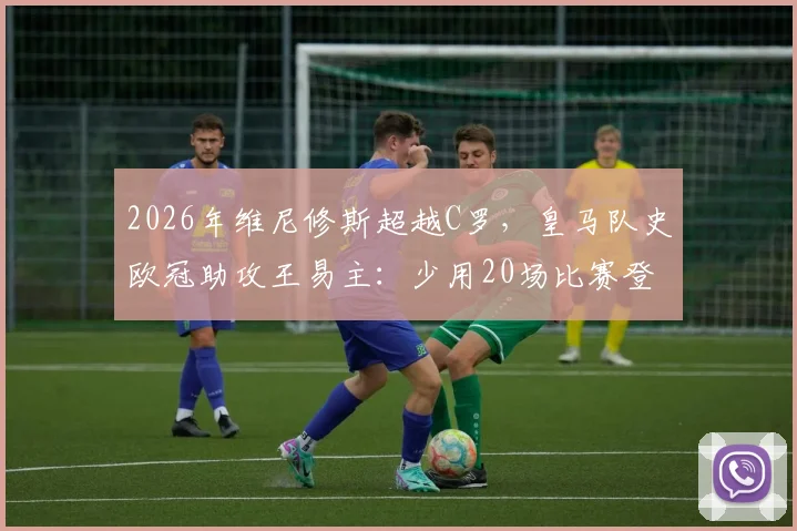 2026年维尼修斯超越C罗，皇马队史欧冠助攻王易主：少用20场比赛登顶