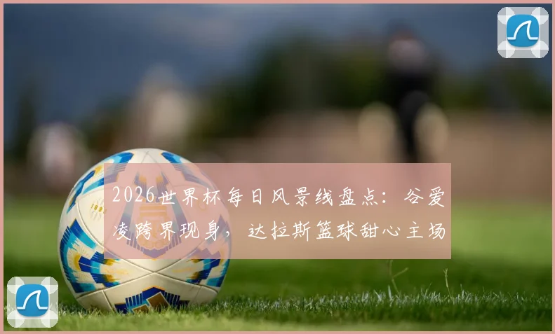 2026世界杯每日风景线盘点：谷爱凌跨界现身，达拉斯篮球甜心主场助威引关注