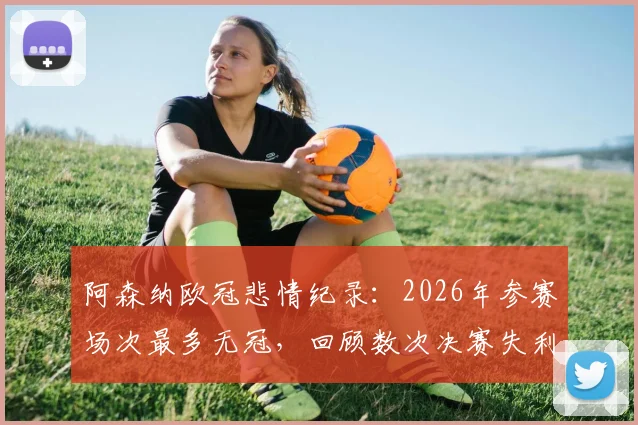 阿森纳欧冠悲情纪录：2026年参赛场次最多无冠，回顾数次决赛失利与原因分析