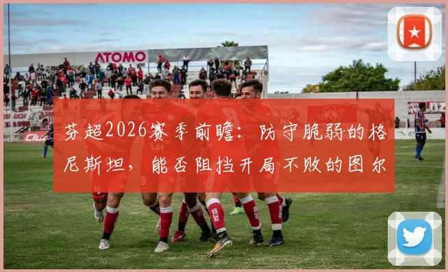 芬超2026赛季前瞻：防守脆弱的格尼斯坦，能否阻挡开局不败的图尔库国际？