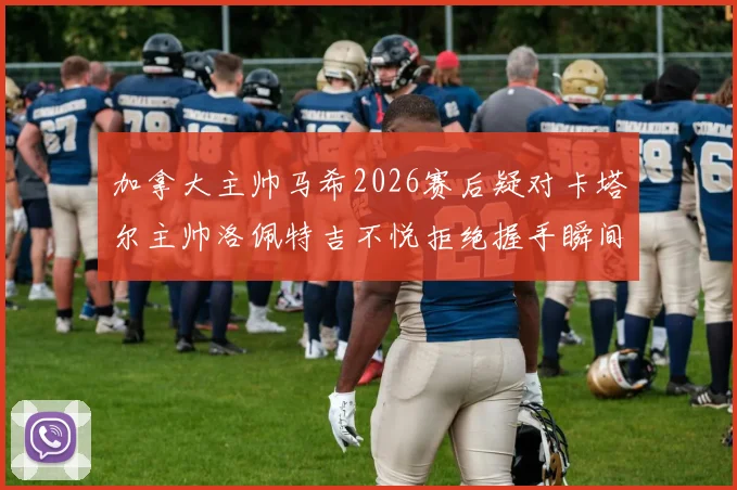 加拿大主帅马希2026赛后疑对卡塔尔主帅洛佩特吉不悦拒绝握手瞬间回放,握手风波细节引发球迷热议