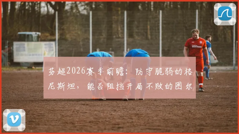 芬超2026赛季前瞻:防守脆弱的格尼斯坦,能否阻挡开局不败的图尔库国际?