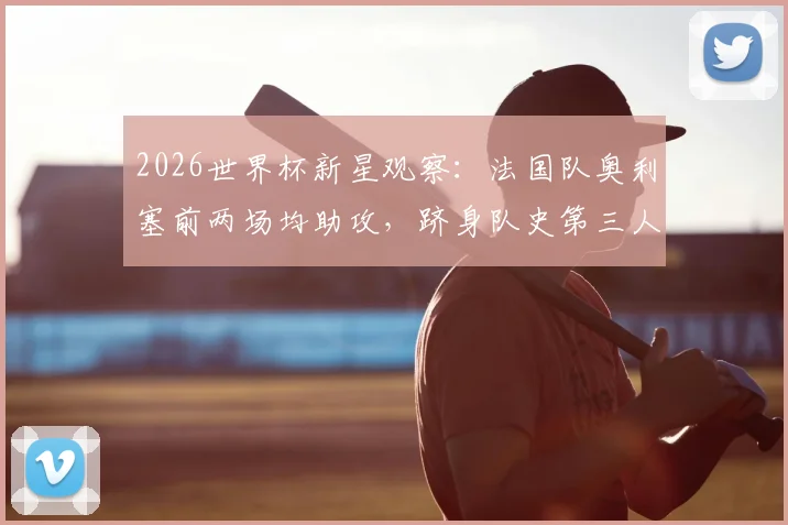 2026世界杯新星观察：法国队奥利塞前两场均助攻，跻身队史第三人，他的数据与前景全解析