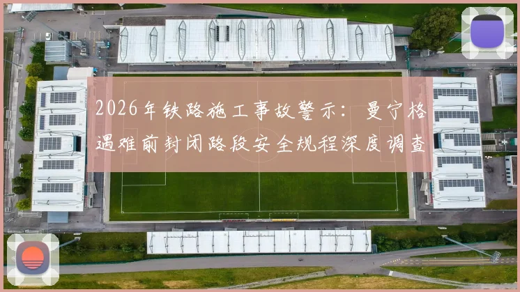 2026年铁路施工事故警示：曼宁格遇难前封闭路段安全规程深度调查
