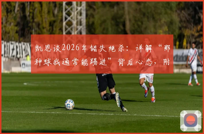凯恩谈2026年错失绝杀:详解“那种球我通常能踢进”背后心态,附技术动作慢放分析