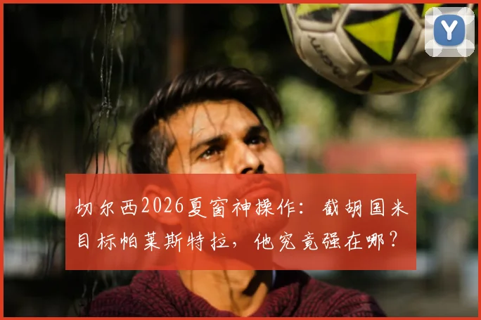 切尔西2026夏窗神操作：截胡国米目标帕莱斯特拉，他究竟强在哪？实战分析与未来展望