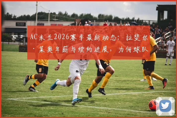 AC米兰2026赛季最新动态：拉斐尔·莱奥年薪与续约进展，为何球队暂无转会计划？