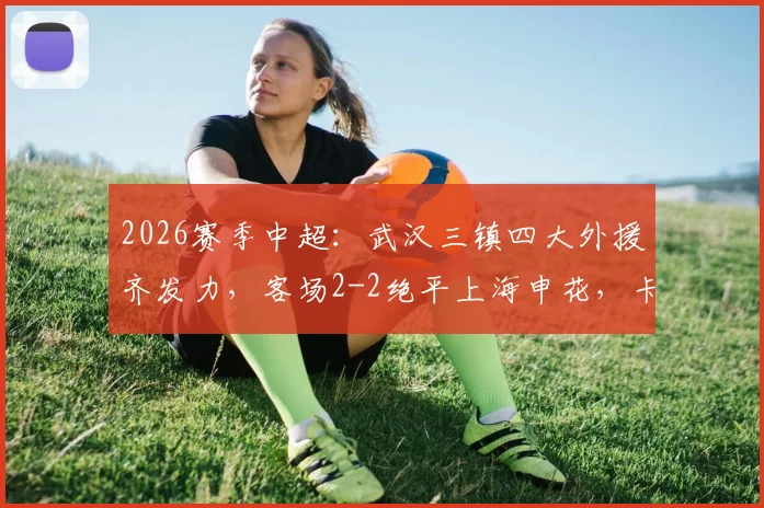 2026赛季中超:武汉三镇四大外援齐发力,客场2-2绝平上海申花,卡迪斯关键进球救主