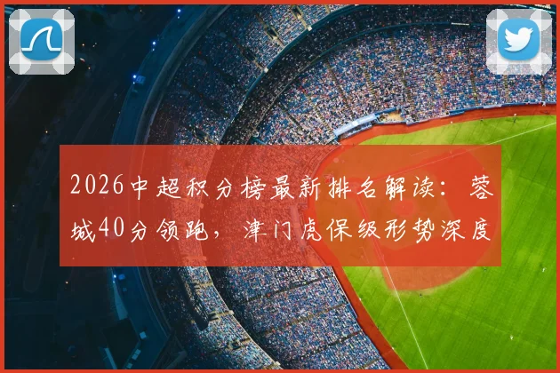 2026中超积分榜最新排名解读:蓉城40分领跑,津门虎保级形势深度剖析