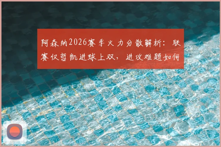 阿森纳2026赛季火力分散解析：联赛仅哲凯进球上双，进攻难题如何破解？