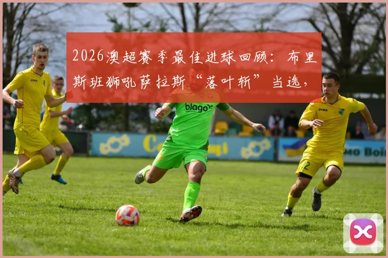 2026澳超赛季最佳进球回顾：布里斯班狮吼萨拉斯“落叶斩”当选，附世界波慢镜分解与球迷投票详情