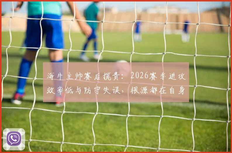 海牛主帅赛后揽责:2026赛季进攻效率低与防守失误,根源都在自身调整不到位