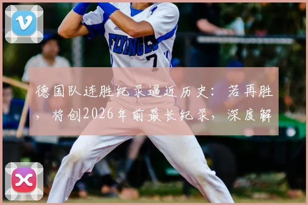 德国队连胜纪录逼近历史:若再胜,将创2026年前最长纪录,深度解析其2024征程与世界杯前景