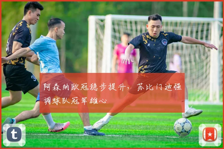 阿森纳欧冠稳步提升,苏比门迪强调球队冠军雄心