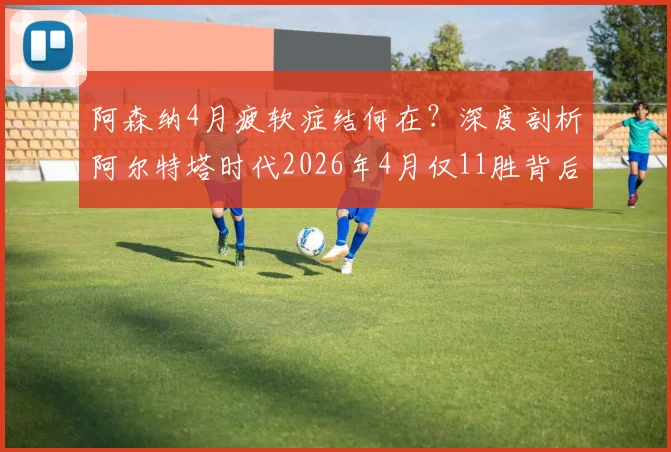 阿森纳4月疲软症结何在?深度剖析阿尔特塔时代2026年4月仅11胜背后的三大顽疾与破局关键
