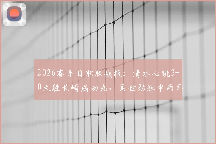 2026赛季日职联战报：清水心跳3-0大胜长崎成功丸，吴世勋独中两元，全程比赛分析及精彩回顾