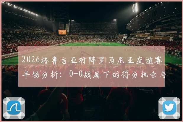 2026格鲁吉亚对阵罗马尼亚友谊赛半场分析：0-0战局下的得分机会与战术复盘