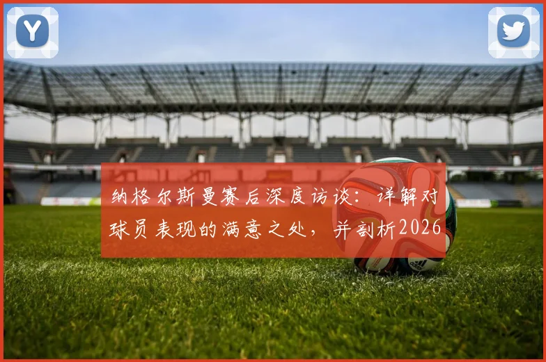 纳格尔斯曼赛后深度访谈:详解对球员表现的满意之处,并剖析2026年征程前必须改进的三大环节