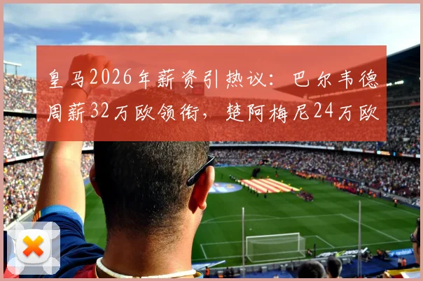 皇马2026年薪资引热议:巴尔韦德周薪32万欧领衔,楚阿梅尼24万欧收入几何?