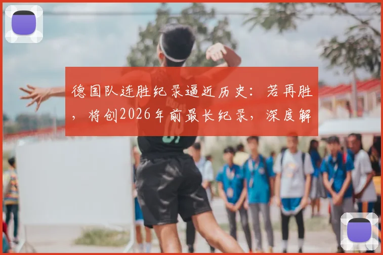 德国队连胜纪录逼近历史：若再胜，将创2026年前最长纪录，深度解析其2024征程与世界杯前景