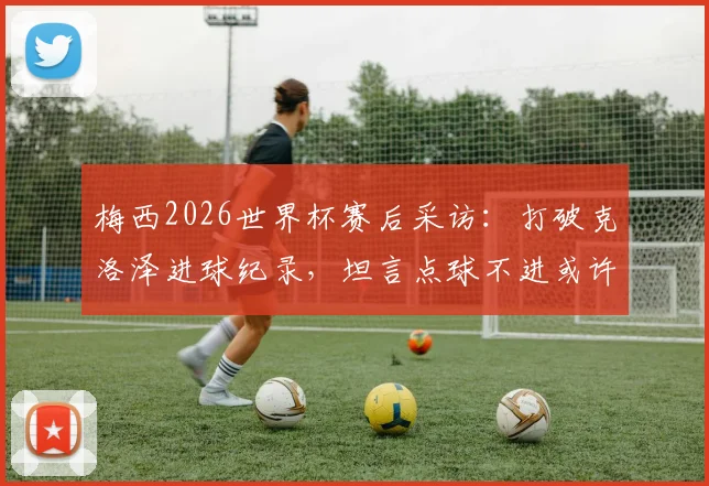 梅西2026世界杯赛后采访：打破克洛泽进球纪录，坦言点球不进或许成就了后两个关键球