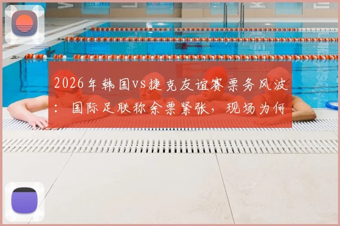 2026年韩国vs捷克友谊赛票务风波:国际足联称余票紧张,现场为何空位频现?球迷购票与观赛指南