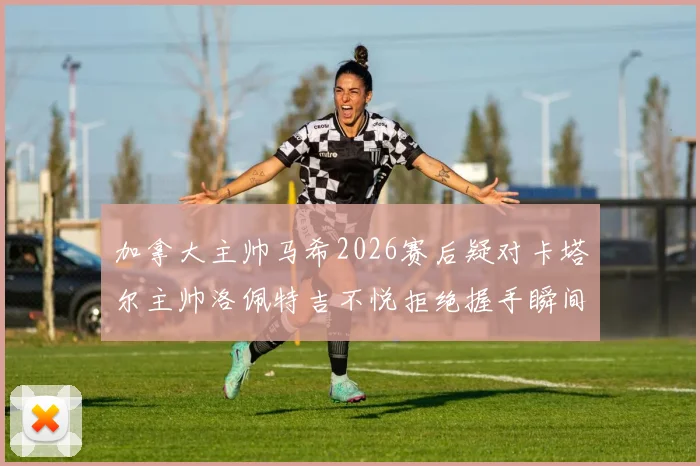 加拿大主帅马希2026赛后疑对卡塔尔主帅洛佩特吉不悦拒绝握手瞬间回放，握手风波细节引发球迷热议