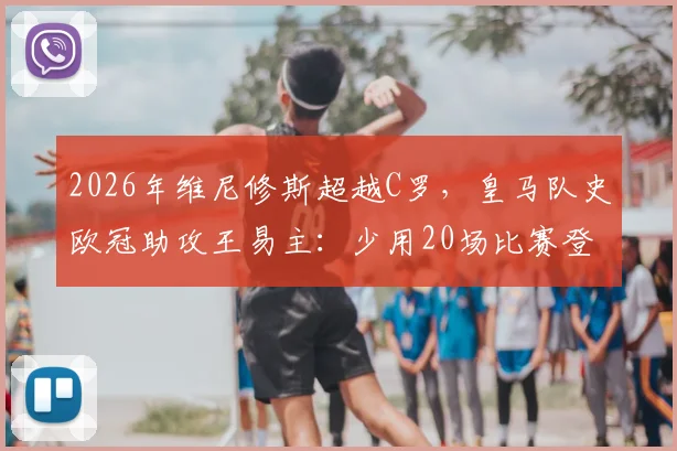 2026年维尼修斯超越C罗，皇马队史欧冠助攻王易主：少用20场比赛登顶