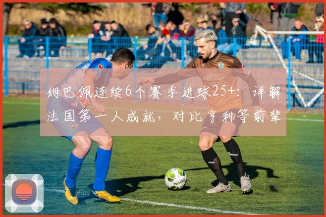 姆巴佩连续6个赛季进球25+:详解法国第一人成就,对比亨利等前辈看数据含金量及未来纪录挑战