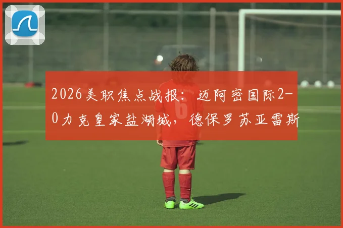 2026美职焦点战报:迈阿密国际2-0力克皇家盐湖城,德保罗苏亚雷斯世界波进球视频回顾