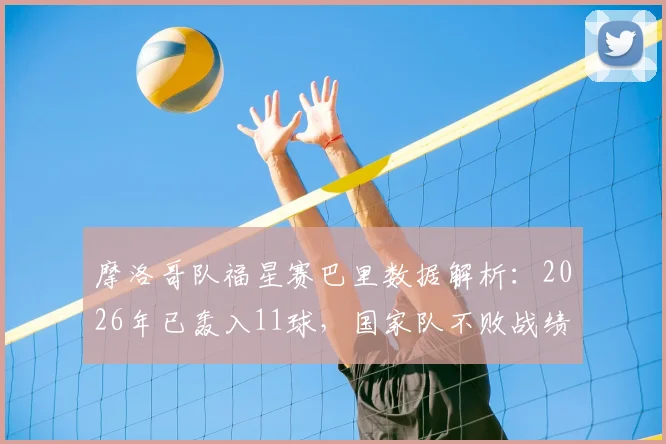 摩洛哥队福星赛巴里数据解析:2026年已轰入11球,国家队不败战绩达8胜1平,核心球员表现全览