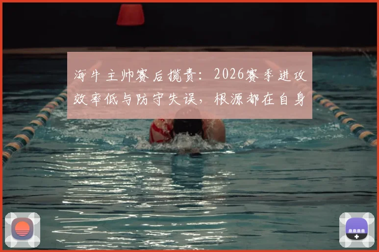 海牛主帅赛后揽责：2026赛季进攻效率低与防守失误，根源都在自身调整不到位