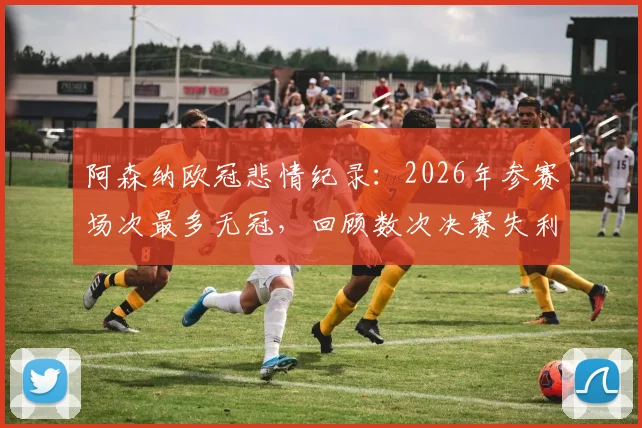阿森纳欧冠悲情纪录:2026年参赛场次最多无冠,回顾数次决赛失利与原因分析