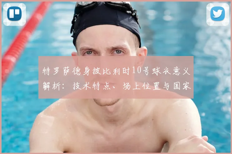 特罗萨德身披比利时10号球衣意义解析:技术特点、场上位置与国家队进球数据盘点