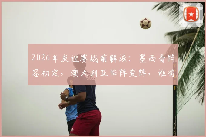 2026年友谊赛战前解读:墨西哥阵容初定,澳大利亚临阵变阵,谁将占据上风?