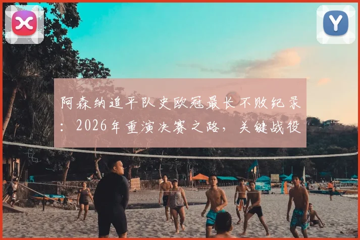 阿森纳追平队史欧冠最长不败纪录：2026年重演决赛之路，关键战役与战术解析回顾