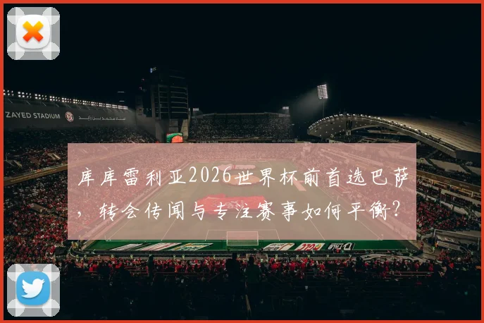 库库雷利亚2026世界杯前首选巴萨，转会传闻与专注赛事如何平衡？
