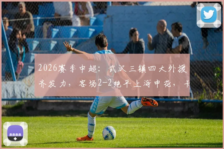 2026赛季中超：武汉三镇四大外援齐发力，客场2-2绝平上海申花，卡迪斯关键进球救主
