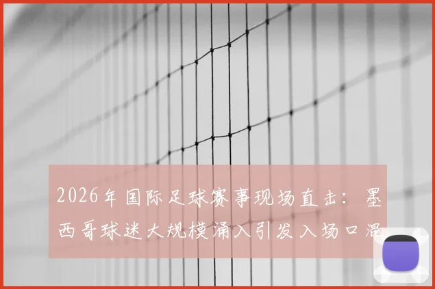2026年国际足球赛事现场直击:墨西哥球迷大规模涌入引发入场口混乱,安检缺失成重大隐患