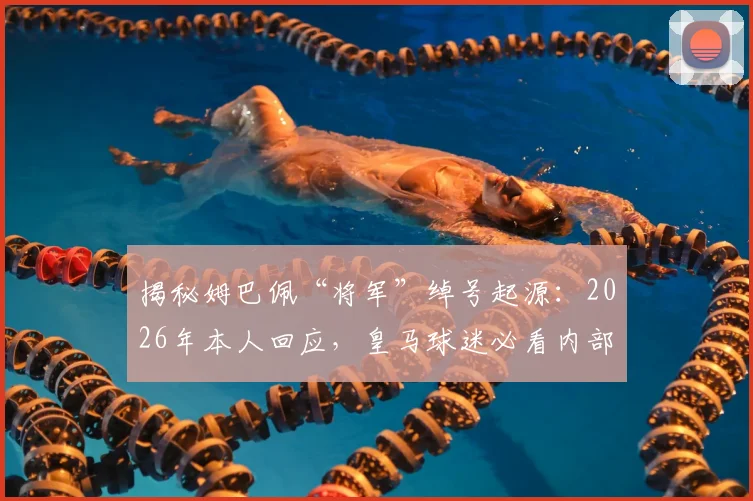 揭秘姆巴佩“将军”绰号起源：2026年本人回应，皇马球迷必看内部玩笑