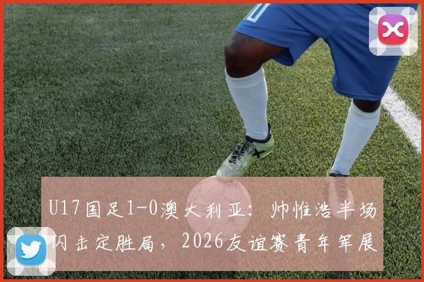 U17国足1-0澳大利亚：帅惟浩半场闪击定胜局，2026友谊赛青年军展现哪些亮点与不足？