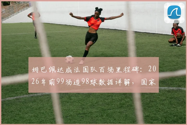 姆巴佩达成法国队百场里程碑:2026年前99场造98球数据详解,国家队效率已超亨利?