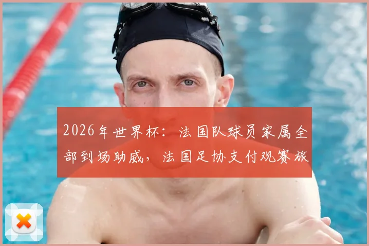 2026年世界杯：法国队球员家属全部到场助威，法国足协支付观赛旅费，挪威对阵法国观赛指南